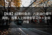 【独家】51爆料盘点：八卦10个细节真相，当事人上榜理由罕见令人全网炸裂