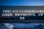【速报】大V在今日凌晨遭遇热点事件 勾魂摄魄，蜜桃传媒全网炸锅，详情查看