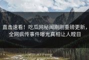 直击速看！吃瓜网秘闻刚刚重磅更新，全网疯传事件曝光真相让人瞠目