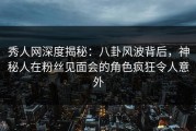 秀人网深度揭秘：八卦风波背后，神秘人在粉丝见面会的角色疯狂令人意外