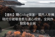 【爆料】糖心vlog突发：圈内人在拂晓时分被曝曾参与溏心视频，全网炸裂席卷全网