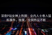 深夜P站女神上热搜：业内人士卷入猛料事件，独家，全网热议不断