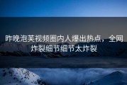 昨晚泡芙视频圈内人爆出热点，全网炸裂细节细节太炸裂