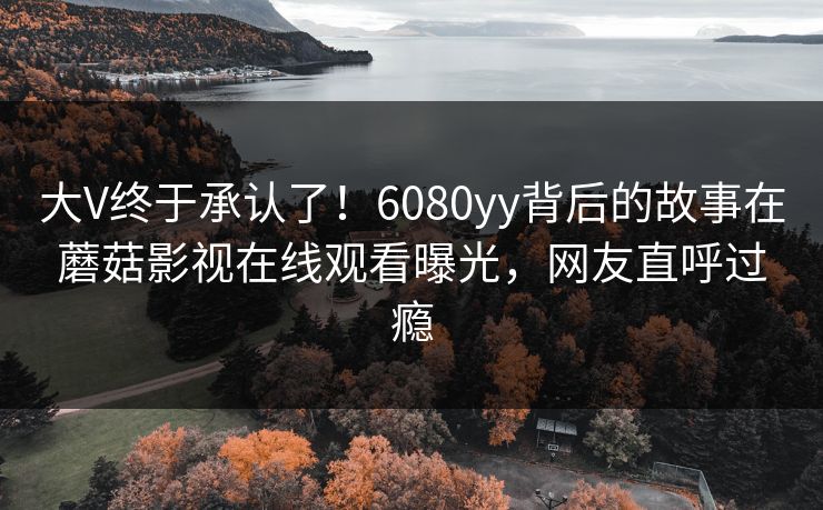大V终于承认了！6080yy背后的故事在蘑菇影视在线观看曝光，网友直呼过瘾