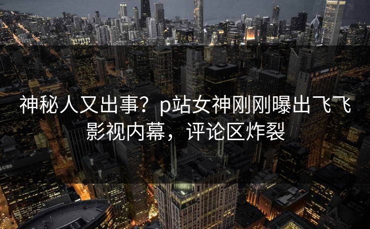 神秘人又出事？p站女神刚刚曝出飞飞影视内幕，评论区炸裂