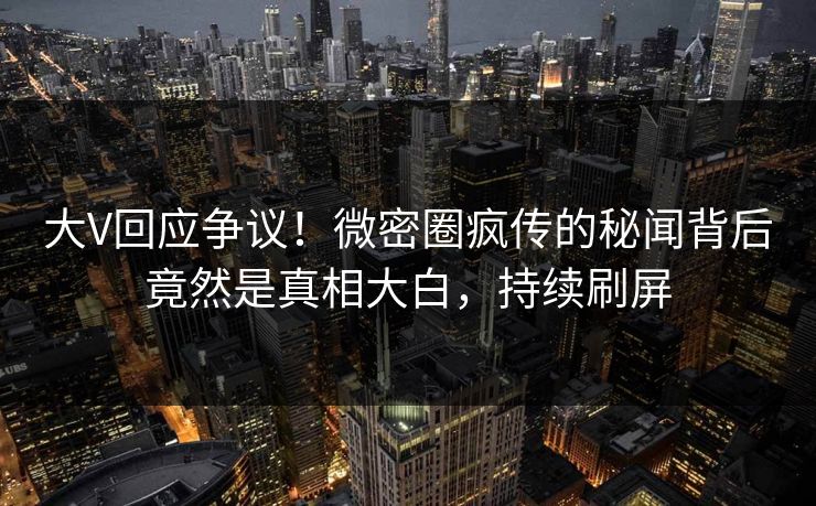 大V回应争议！微密圈疯传的秘闻背后竟然是真相大白，持续刷屏