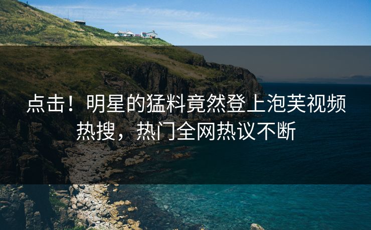 点击！明星的猛料竟然登上泡芙视频热搜，热门全网热议不断