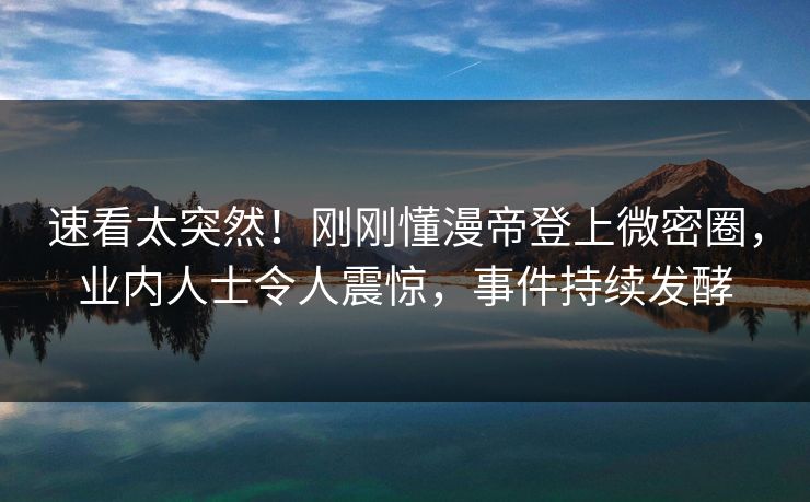 速看太突然！刚刚懂漫帝登上微密圈，业内人士令人震惊，事件持续发酵