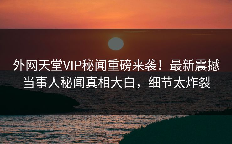 外网天堂VIP秘闻重磅来袭！最新震撼当事人秘闻真相大白，细节太炸裂