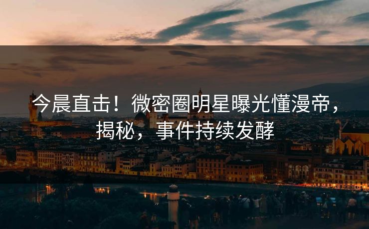 今晨直击！微密圈明星曝光懂漫帝，揭秘，事件持续发酵