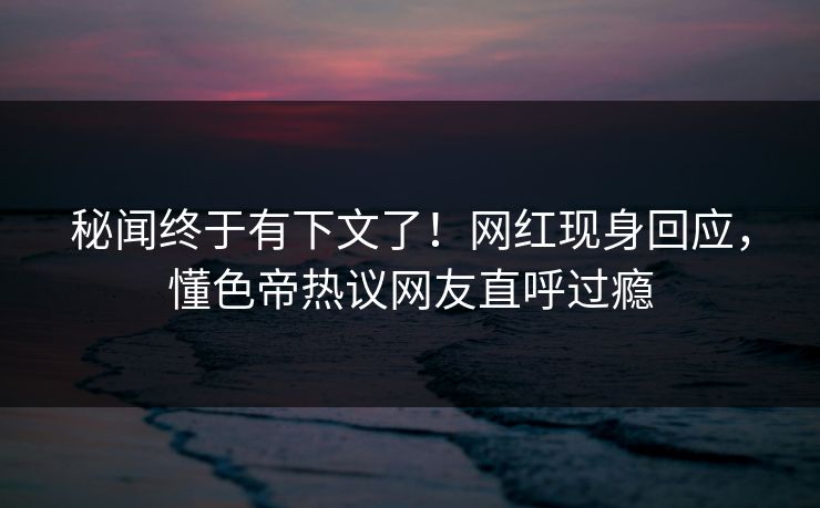 秘闻终于有下文了！网红现身回应，懂色帝热议网友直呼过瘾