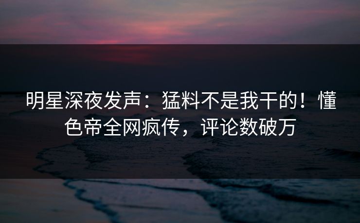明星深夜发声：猛料不是我干的！懂色帝全网疯传，评论数破万