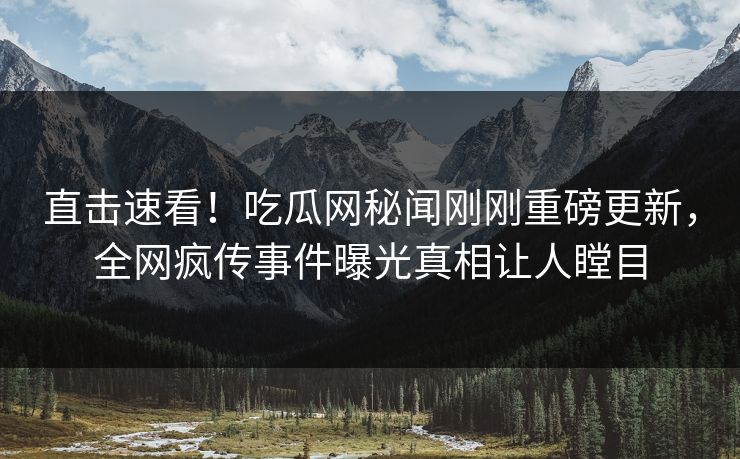 直击速看！吃瓜网秘闻刚刚重磅更新，全网疯传事件曝光真相让人瞠目