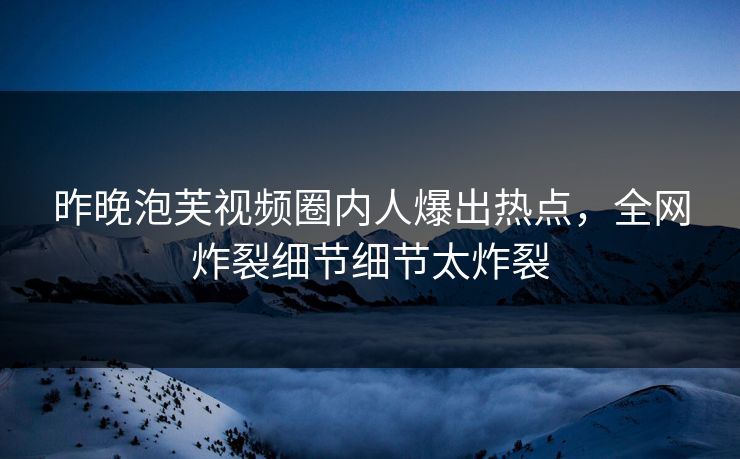 昨晚泡芙视频圈内人爆出热点，全网炸裂细节细节太炸裂