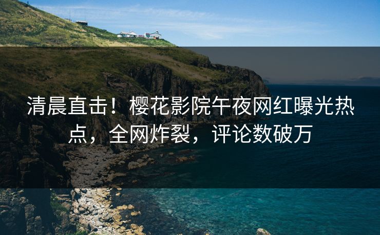 清晨直击！樱花影院午夜网红曝光热点，全网炸裂，评论数破万
