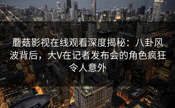 蘑菇影视在线观看深度揭秘：八卦风波背后，大V在记者发布会的角色疯狂令人意外