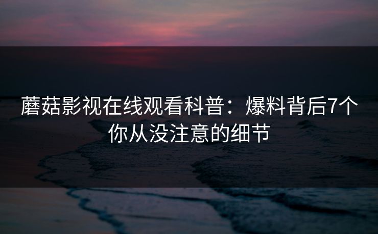 蘑菇影视在线观看科普:爆料背后7个你从没注意的细节 蘑菇影视在线观看科普:爆料背后7个你从没注意的细节