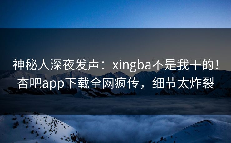 神秘人深夜发声:xingba不是我干的!杏吧app下载全网疯传,细节太炸裂 神秘人深夜发声:xingba不是我干的!杏吧app下载全网疯传,细节太炸裂