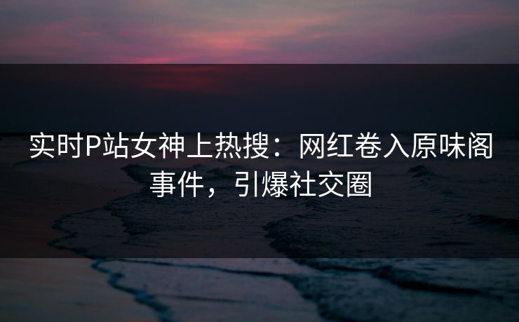 实时P站女神上热搜:网红卷入原味阁事件,引爆社交圈 实时P站女神上热搜:网红卷入原味阁事件,引爆社交圈