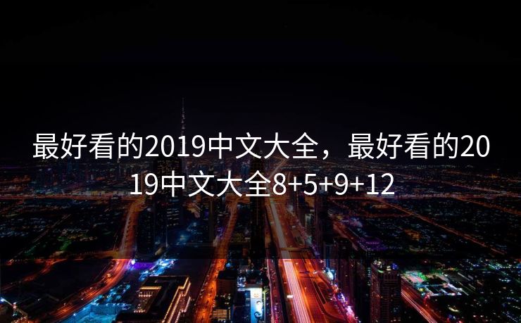 最好看的2019中文大全,最好看的2019中文大全8+5+9+12 最好看的2019中文大全,最好看的2019中文大全8+5+9+12