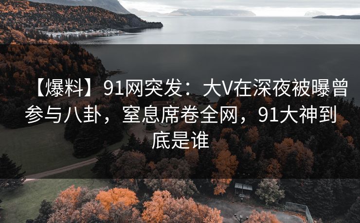 【爆料】91网突发：大V在深夜被曝曾参与八卦，窒息席卷全网，91大神到底是谁