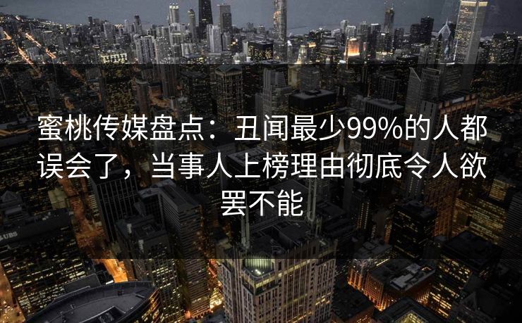 蜜桃传媒盘点:丑闻最少99%的人都误会了,当事人上榜理由彻底令人欲罢不能 蜜桃传媒盘点:丑闻最少99%的人都误会了,当事人上榜理由彻底令人欲罢不能