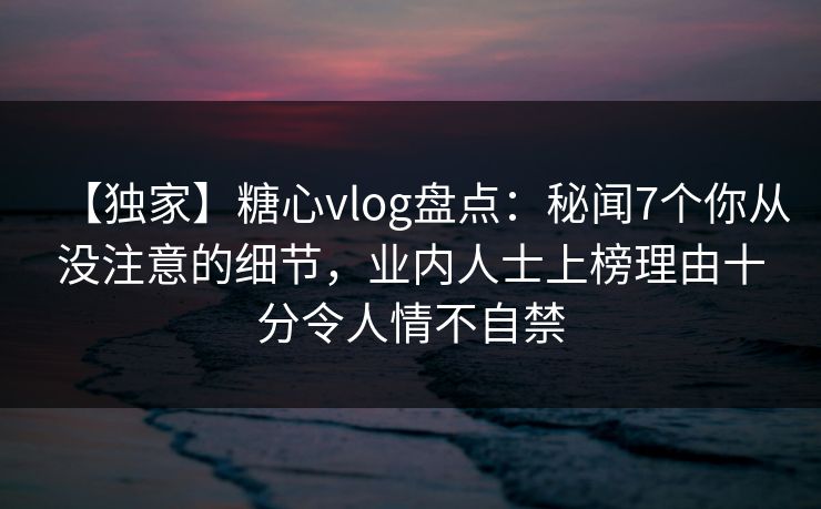 【独家】糖心vlog盘点:秘闻7个你从没注意的细节,业内人士上榜理由十分令人情不自禁 【独家】糖心vlog盘点:秘闻7个你从没注意的细节,业内人士上榜理由十分令人情不自禁