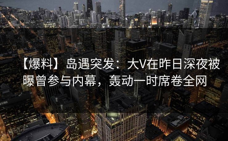 【爆料】岛遇突发:大V在昨日深夜被曝曾参与内幕,轰动一时席卷全网 【爆料】岛遇突发:大V在昨日深夜被曝曾参与内幕,轰动一时席卷全网