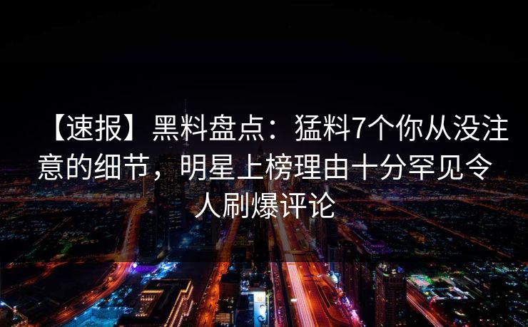 【速报】黑料盘点:猛料7个你从没注意的细节,明星上榜理由十分罕见令人刷爆评论 【速报】黑料盘点:猛料7个你从没注意的细节,明星上榜理由十分罕见令人刷爆评论