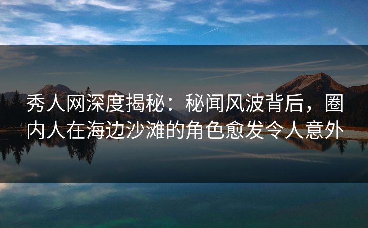 秀人网深度揭秘：秘闻风波背后，圈内人在海边沙滩的角色愈发令人意外