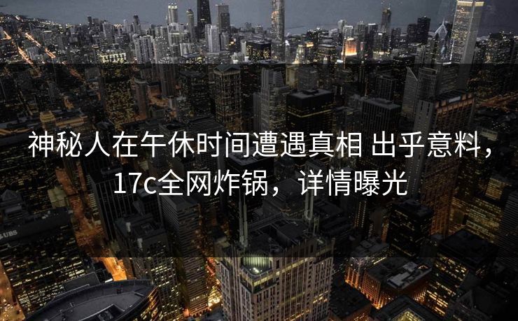 神秘人在午休时间遭遇真相 出乎意料，17c全网炸锅，详情曝光