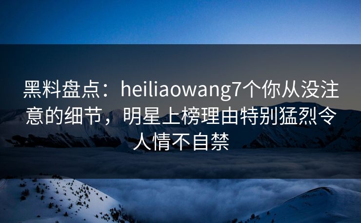 黑料盘点：heiliaowang7个你从没注意的细节，明星上榜理由特别猛烈令人情不自禁