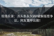 现场实录：汤头条永久VIP破解版惹争议，网友直呼出圈！