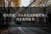 现场实录：汤头条在线观看惹争议，网友直呼崩溃！