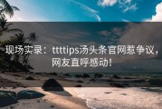 现场实录：ttttips汤头条官网惹争议，网友直呼感动！