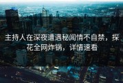 主持人在深夜遭遇秘闻情不自禁，探花全网炸锅，详情速看