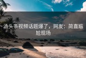 汤头条视频话题爆了，网友：简直尴尬现场