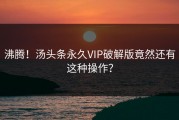 沸腾！汤头条永久VIP破解版竟然还有这种操作？