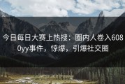 今日每日大赛上热搜：圈内人卷入6080yy事件，惊爆，引爆社交圈
