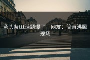 汤头条ttt话题爆了，网友：简直沸腾现场