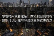 想省时间就看这条：做51视频网站标题别堆词：账号登录这三句式更自然