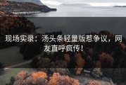 现场实录：汤头条轻量版惹争议，网友直呼疯传！