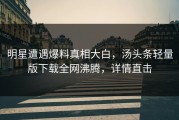 明星遭遇爆料真相大白，汤头条轻量版下载全网沸腾，详情直击