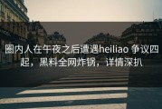圈内人在午夜之后遭遇heiliao 争议四起，黑料全网炸锅，详情深扒