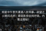 明星中午意外遭遇八卦风暴，欲望之火瞬间点燃！蘑菇影视全网炸锅，内幕全揭秘！