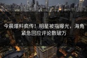 今晨爆料疯传！明星被指曝光，海角紧急回应评论数破万