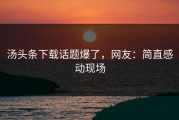 汤头条下载话题爆了，网友：简直感动现场