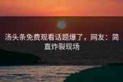 汤头条免费观看话题爆了，网友：简直炸裂现场
