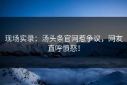 现场实录：汤头条官网惹争议，网友直呼愤怒！
