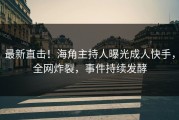 最新直击！海角主持人曝光成人快手，全网炸裂，事件持续发酵